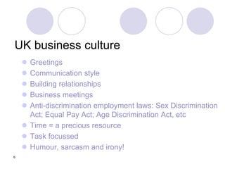 6
UK business culture
 Greetings
 Communication style
 Building relationships
 Business meetings
 Anti-discrimination employment laws: Sex Discrimination
Act; Equal Pay Act; Age Discrimination Act, etc
 Time = a precious resource
 Task focussed
 Humour, sarcasm and irony!
 