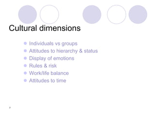 7
Cultural dimensions
 Individuals vs groups
 Attitudes to hierarchy & status
 Display of emotions
 Rules & risk
 Work/life balance
 Attitudes to time
 