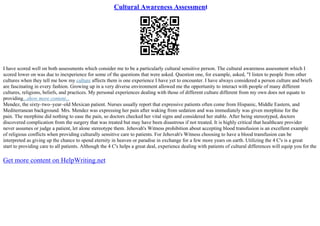Cultural Awareness Assessment
I have scored well on both assessments which consider me to be a particularly cultural sensitive person. The cultural awareness assessment which I
scored lower on was due to inexperience for some of the questions that were asked. Question one, for example, asked, "I listen to people from other
cultures when they tell me how my culture affects them is one experience I have yet to encounter. I have always considered a person culture and briefs
are fascinating in every fashion. Growing up in a very diverse environment allowed me the opportunity to interact with people of many different
cultures, religions, beliefs, and practices. My personal experiences dealing with those of different culture different from my own does not equate to
providing...show more content...
Mendez, the sixty–two–year–old Mexican patient. Nurses usually report that expressive patients often come from Hispanic, Middle Eastern, and
Mediterranean background. Mrs. Mendez was expressing her pain after waking from sedation and was immediately was given morphine for the
pain. The morphine did nothing to ease the pain, so doctors checked her vital signs and considered her stable. After being stereotyped, doctors
discovered complication from the surgery that was treated but may have been disastrous if not treated. It is highly critical that healthcare provider
never assumes or judge a patient, let alone stereotype them. Jehovah's Witness prohibition about accepting blood transfusion is an excellent example
of religious conflicts when providing culturally sensitive care to patients. For Jehovah's Witness choosing to have a blood transfusion can be
interpreted as giving up the chance to spend eternity in heaven or paradise in exchange for a few more years on earth. Utilizing the 4 C's is a great
start to providing care to all patients. Although the 4 C's helps a great deal, experience dealing with patients of cultural differences will equip you for the
Get more content on HelpWriting.net
 