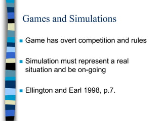 Games and Simulations
 Game has overt competition and rules
 Simulation must represent a real
situation and be on-going
 Ellington and Earl 1998, p.7.
 