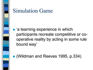 Simulation Game
 ‘a learning experience in which
participants recreate competitive or co-
operative reality by acting in some rule
bound way’
 (Wildman and Reeves 1995, p.334)
 