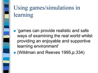 Using games/simulations in
learning
 ‘games can provide realistic and safe
ways of examining the real world whilst
providing an enjoyable and supportive
learning environment’
 (Wildman and Reeves 1995,p.334)
 