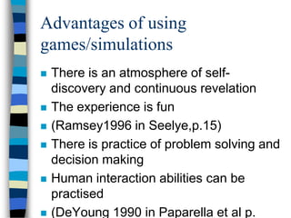 Advantages of using
games/simulations
 There is an atmosphere of self-
discovery and continuous revelation
 The experience is fun
 (Ramsey1996 in Seelye,p.15)
 There is practice of problem solving and
decision making
 Human interaction abilities can be
practised
 (DeYoung 1990 in Paparella et al p.
 