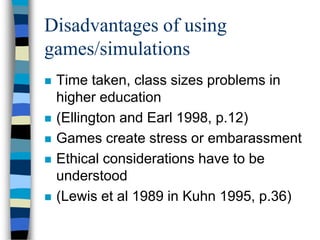 Disadvantages of using
games/simulations
 Time taken, class sizes problems in
higher education
 (Ellington and Earl 1998, p.12)
 Games create stress or embarassment
 Ethical considerations have to be
understood
 (Lewis et al 1989 in Kuhn 1995, p.36)
 