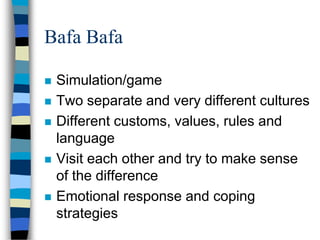 Bafa Bafa
 Simulation/game
 Two separate and very different cultures
 Different customs, values, rules and
language
 Visit each other and try to make sense
of the difference
 Emotional response and coping
strategies
 