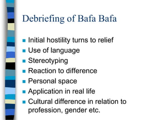 Debriefing of Bafa Bafa
 Initial hostility turns to relief
 Use of language
 Stereotyping
 Reaction to difference
 Personal space
 Application in real life
 Cultural difference in relation to
profession, gender etc.
 