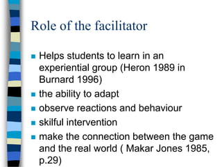 Role of the facilitator
 Helps students to learn in an
experiential group (Heron 1989 in
Burnard 1996)
 the ability to adapt
 observe reactions and behaviour
 skilful intervention
 make the connection between the game
and the real world ( Makar Jones 1985,
p.29)
 
