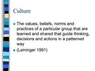 Culture
 The values, beliefs, norms and
practices of a particular group that are
learned and shared that guide thinking,
decisions and actions in a patterned
way
 (Leininger 1991)
 