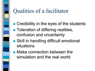 Qualities of a facilitator
 Credibility in the eyes of the students
 Toleration of differing realities,
confusion and uncertainty
 Skill in handling difficult emotional
situations
 Make connection between the
simulation and the real world
 