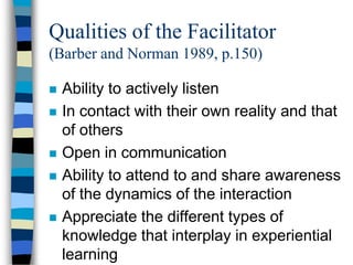 Qualities of the Facilitator
(Barber and Norman 1989, p.150)
 Ability to actively listen
 In contact with their own reality and that
of others
 Open in communication
 Ability to attend to and share awareness
of the dynamics of the interaction
 Appreciate the different types of
knowledge that interplay in experiential
learning
 