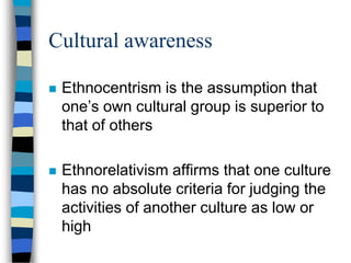 Cultural awareness
 Ethnocentrism is the assumption that
one’s own cultural group is superior to
that of others
 Ethnorelativism affirms that one culture
has no absolute criteria for judging the
activities of another culture as low or
high
 