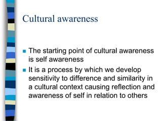 Cultural awareness
 The starting point of cultural awareness
is self awareness
 It is a process by which we develop
sensitivity to difference and similarity in
a cultural context causing reflection and
awareness of self in relation to others
 