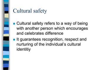 Cultural safety
 Cultural safety refers to a way of being
with another person which encourages
and celebrates difference
 It guarantees recognition, respect and
nurturing of the individual’s cultural
identitiy
 
