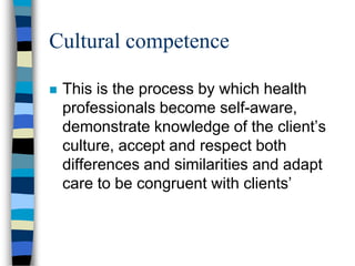 Cultural competence
 This is the process by which health
professionals become self-aware,
demonstrate knowledge of the client’s
culture, accept and respect both
differences and similarities and adapt
care to be congruent with clients’
 