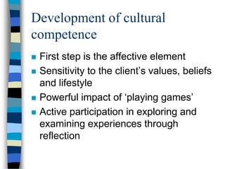 Development of cultural
competence
 First step is the affective element
 Sensitivity to the client’s values, beliefs
and lifestyle
 Powerful impact of ‘playing games’
 Active participation in exploring and
examining experiences through
reflection
 