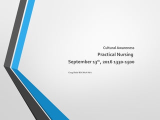 Cultural Awareness
Practical Nursing
September 13th
, 2016 1330-1500
Greg Riehl RN BScN MA
 