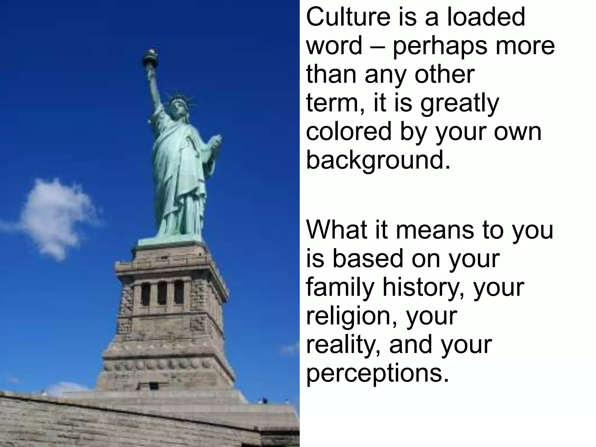 Culture is a loaded
word – perhaps more
than any other
term, it is greatly
colored by your own
background.
What it means to you
is based on your
family history, your
religion, your
reality, and your
perceptions.

 