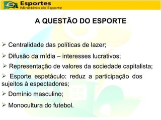 A QUESTÃO DO ESPORTE Centralidade das políticas de lazer; Difusão da mídia – interesses lucrativos; Representação de valores da sociedade capitalista; Esporte espetáculo: reduz a participação dos sujeitos à espectadores; Domínio masculino; Monocultura do futebol. 