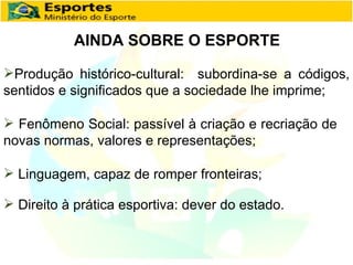 AINDA SOBRE O ESPORTE Produção histórico-cultural:  subordina-se a códigos, sentidos e significados que a sociedade lhe imprime; Fenômeno Social: passível à criação e recriação de novas normas, valores e representações; Linguagem, capaz de romper fronteiras; Direito à prática esportiva: dever do estado. 