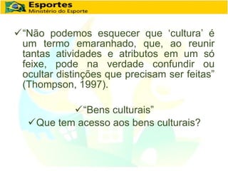 “ Não podemos esquecer que ‘cultura’ é um termo emaranhado, que, ao reunir tantas atividades e atributos em um só feixe, pode na verdade confundir ou ocultar distinções que precisam ser feitas” (Thompson, 1997). “ Bens culturais” Que tem acesso aos bens culturais? 