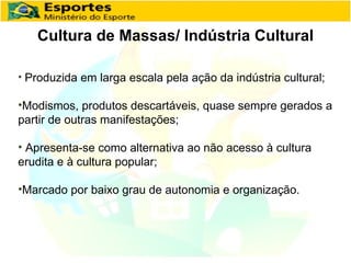 Cultura de Massas/ Indústria Cultural Produzida em larga escala pela ação da indústria cultural; Modismos, produtos descartáveis, quase sempre gerados a partir de outras manifestações; Apresenta-se como alternativa ao não acesso à cultura erudita e à cultura popular; Marcado por baixo grau de autonomia e organização. 