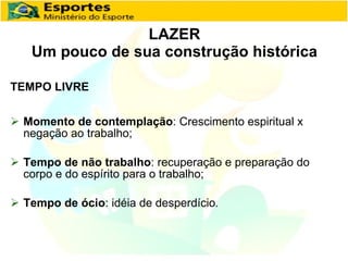 LAZER Um pouco de sua construção histórica TEMPO LIVRE Momento de contemplação : Crescimento espiritual x negação ao trabalho; Tempo de não trabalho : recuperação e preparação do corpo e do espírito para o trabalho; Tempo de ócio : idéia de desperdício . 