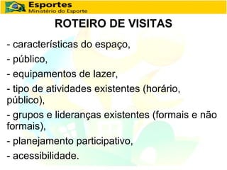 - características do espaço, - público,  - equipamentos de lazer, - tipo de atividades existentes (horário, público),  - grupos e lideranças existentes (formais e não formais), - planejamento participativo,   - acessibilidade. ROTEIRO DE VISITAS 