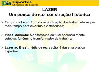 LAZER Um pouco de sua construção histórica Tempo de lazer:  fruto da reivindicação dos trabalhadores por mais tempo para diversão e o descanso; Visão Marxista:  Manifestação cultural essencialmente coletiva, fenômeno transformador do trabalho; Lazer no Brasil:  Idéia de recreação, ênfase na prática esportiva. 
