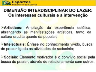 DIMENSÃO INTERDISCIPLINAR DO LAZER: Os interesses culturais e a intervenção Artísticos:  Ampliação da experiência estética, abrangendo as manifestações artísticas, tanto da cultura erudita quanto da popular; Intelectuais:  Ênfase no conhecimento vivido, busca de prazer ligada as atividades de raciocínio; Sociais : Elemento motivador é o convívio social pela busca do prazer, através do relacionamento com outros. 