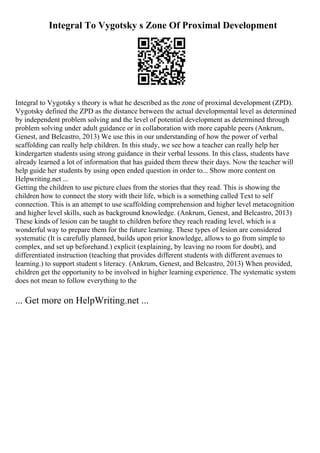 Integral To Vygotsky s Zone Of Proximal Development
Integral to Vygotsky s theory is what he described as the zone of proximal development (ZPD).
Vygotsky defined the ZPD as the distance between the actual developmental level as determined
by independent problem solving and the level of potential development as determined through
problem solving under adult guidance or in collaboration with more capable peers (Ankrum,
Genest, and Belcastro, 2013) We use this in our understanding of how the power of verbal
scaffolding can really help children. In this study, we see how a teacher can really help her
kindergarten students using strong guidance in their verbal lessons. In this class, students have
already learned a lot of information that has guided them threw their days. Now the teacher will
help guide her students by using open ended question in order to... Show more content on
Helpwriting.net ...
Getting the children to use picture clues from the stories that they read. This is showing the
children how to connect the story with their life, which is a something called Text to self
connection. This is an attempt to use scaffolding comprehension and higher level metacognition
and higher level skills, such as background knowledge. (Ankrum, Genest, and Belcastro, 2013)
These kinds of lesion can be taught to children before they reach reading level, which is a
wonderful way to prepare them for the future learning. These types of lesion are considered
systematic (It is carefully planned, builds upon prior knowledge, allows to go from simple to
complex, and set up beforehand.) explicit (explaining, by leaving no room for doubt), and
differentiated instruction (teaching that provides different students with different avenues to
learning.) to support student s literacy. (Ankrum, Genest, and Belcastro, 2013) When provided,
children get the opportunity to be involved in higher learning experience. The systematic system
does not mean to follow everything to the
... Get more on HelpWriting.net ...
 