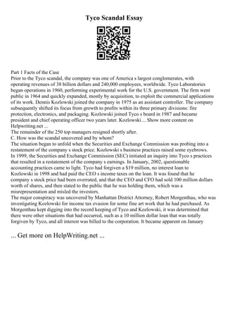 Tyco Scandal Essay
Part 1 Facts of the Case
Prior to the Tyco scandal, the company was one of America s largest conglomerates, with
operating revenues of 38 billion dollars and 240,000 employees, worldwide. Tyco Laboratories
began operations in 1960, performing experimental work for the U.S. government. The firm went
public in 1964 and quickly expanded, mostly by acquisition, to exploit the commercial applications
of its work. Dennis Kozlowski joined the company in 1975 as an assistant controller. The company
subsequently shifted its focus from growth to profits within its three primary divisions: fire
protection, electronics, and packaging. Kozlowski joined Tyco s board in 1987 and became
president and chief operating officer two years later. Kozlowski ... Show more content on
Helpwriting.net ...
The remainder of the 250 top managers resigned shortly after.
C. How was the scandal uncovered and by whom?
The situation began to unfold when the Securities and Exchange Commission was probing into a
restatement of the company s stock price. Kozlowski s business practices raised some eyebrows.
In 1999, the Securities and Exchange Commission (SEC) initiated an inquiry into Tyco s practices
that resulted in a restatement of the company s earnings. In January, 2002, questionable
accounting practices came to light. Tyco had forgiven a $19 million, no interest loan to
Kozlowski in 1998 and had paid the CEO s income taxes on the loan. It was found that he
company s stock price had been overrated, and that the CEO and CFO had sold 100 million dollars
worth of shares, and then stated to the public that he was holding them, which was a
misrepresentation and misled the investors.
The major conspiracy was uncovered by Manhattan District Attorney, Robert Morgenthau, who was
investigating Kozlowski for income tax evasion for some fine art work that he had purchased. As
Morgenthau kept digging into the record keeping of Tyco and Kozlowski, it was determined that
there were other situations that had occurred, such as a 10 million dollar loan that was totally
forgiven by Tyco, and all interest was billed to the corporation. It became apparent on January
... Get more on HelpWriting.net ...
 