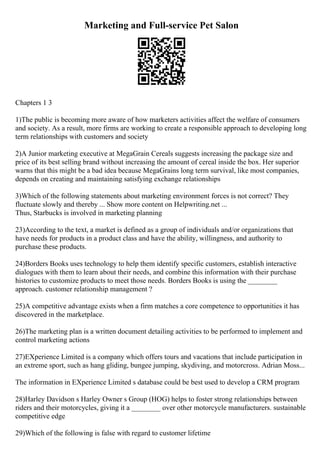 Marketing and Full-service Pet Salon
Chapters 1 3
1)The public is becoming more aware of how marketers activities affect the welfare of consumers
and society. As a result, more firms are working to create a responsible approach to developing long
term relationships with customers and society
2)A Junior marketing executive at MegaGrain Cereals suggests increasing the package size and
price of its best selling brand without increasing the amount of cereal inside the box. Her superior
warns that this might be a bad idea because MegaGrains long term survival, like most companies,
depends on creating and maintaining satisfying exchange relationships
3)Which of the following statements about marketing environment forces is not correct? They
fluctuate slowly and thereby ... Show more content on Helpwriting.net ...
Thus, Starbucks is involved in marketing planning
23)According to the text, a market is defined as a group of individuals and/or organizations that
have needs for products in a product class and have the ability, willingness, and authority to
purchase these products.
24)Borders Books uses technology to help them identify specific customers, establish interactive
dialogues with them to learn about their needs, and combine this information with their purchase
histories to customize products to meet those needs. Borders Books is using the ________
approach. customer relationship management ?
25)A competitive advantage exists when a firm matches a core competence to opportunities it has
discovered in the marketplace.
26)The marketing plan is a written document detailing activities to be performed to implement and
control marketing actions
27)EXperience Limited is a company which offers tours and vacations that include participation in
an extreme sport, such as hang gliding, bungee jumping, skydiving, and motorcross. Adrian Moss...
The information in EXperience Limited s database could be best used to develop a CRM program
28)Harley Davidson s Harley Owner s Group (HOG) helps to foster strong relationships between
riders and their motorcycles, giving it a ________ over other motorcycle manufacturers. sustainable
competitive edge
29)Which of the following is false with regard to customer lifetime
 