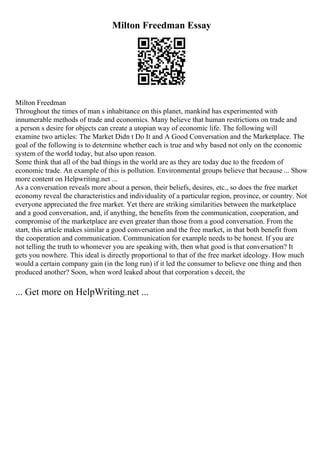 Milton Freedman Essay
Milton Freedman
Throughout the times of man s inhabitance on this planet, mankind has experimented with
innumerable methods of trade and economics. Many believe that human restrictions on trade and
a person s desire for objects can create a utopian way of economic life. The following will
examine two articles: The Market Didn t Do It and A Good Conversation and the Marketplace. The
goal of the following is to determine whether each is true and why based not only on the economic
system of the world today, but also upon reason.
Some think that all of the bad things in the world are as they are today due to the freedom of
economic trade. An example of this is pollution. Environmental groups believe that because ... Show
more content on Helpwriting.net ...
As a conversation reveals more about a person, their beliefs, desires, etc., so does the free market
economy reveal the characteristics and individuality of a particular region, province, or country. Not
everyone appreciated the free market. Yet there are striking similarities between the marketplace
and a good conversation, and, if anything, the benefits from the communication, cooperation, and
compromise of the marketplace are even greater than those from a good conversation. From the
start, this article makes similar a good conversation and the free market, in that both benefit from
the cooperation and communication. Communication for example needs to be honest. If you are
not telling the truth to whomever you are speaking with, then what good is that conversation? It
gets you nowhere. This ideal is directly proportional to that of the free market ideology. How much
would a certain company gain (in the long run) if it led the consumer to believe one thing and then
produced another? Soon, when word leaked about that corporation s deceit, the
... Get more on HelpWriting.net ...
 