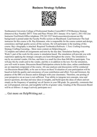 Business Strategy Syllabus
Northeastern University College of Professional Studies CourseMGT 4750 Business Strategy
(Intensive) Key Number 20571 Time and Place Winter 2011 January 10 to April 2, 2011 On Line
Instructor Fred Kinch Office telephone: 978 263 5327 kinch.associates@comcast.net My
background is posted under the Faculty Profile section on Blackboard. Lead Instructor The lead
instructor for this course is Dr. Ray Kinnunen, who is responsible for the course content and design,
consistency and high quality across all the sections. He will participate in the teaching of this
course. Ray s biography is attached. Required Textbook(s)/Software: 1.Text: Crafting Executing
Strategy Crafting Executing... Show more content on Helpwriting.net ...
5.Complete and submit all assignments and tests by the due date. Simulation Starting with
Week 5, part of the work for the course is simulation based. The simulation will provide you with
experience applying the strategic concepts you learn throughout the course. The simulation is
run by an external vendor, Glo bus, and there is a small fee (less than $40.00) to participate. You
will pay this by credit card to the vendor, and this is in addition to the text. For the simulation,
you will work in teams. Discussion Board Participation criteria In this class, online contributions
are an important component of the course. All case analyses and discussions will be conducted
via Discussion Board (DB), so be sure to focus on these! Evaluation of your participation will be
based on both the quality and consistency of your contribution and effort. First and foremost, the
purpose of the DB is to discuss and/or dialogue with your classmates. Therefore, one posting of
your perspective on an issue is not sufficient. Your ability to integrate text concepts, raise and
answer questions, develop and raise ideas or insights, and build upon the ideas of others and not
simply on the frequency of speaking! are all factors in your DB grade. So, generally, comments that
are well prepared, relevant, and insightful will be of greater value. Grading of the Discussion Board
will be as follows: A range:I actively participate on a
... Get more on HelpWriting.net ...
 