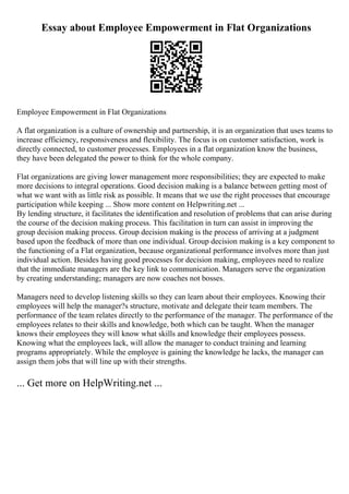 Essay about Employee Empowerment in Flat Organizations
Employee Empowerment in Flat Organizations
A flat organization is a culture of ownership and partnership, it is an organization that uses teams to
increase efficiency, responsiveness and flexibility. The focus is on customer satisfaction, work is
directly connected, to customer processes. Employees in a flat organization know the business,
they have been delegated the power to think for the whole company.
Flat organizations are giving lower management more responsibilities; they are expected to make
more decisions to integral operations. Good decision making is a balance between getting most of
what we want with as little risk as possible. It means that we use the right processes that encourage
participation while keeping ... Show more content on Helpwriting.net ...
By lending structure, it facilitates the identification and resolution of problems that can arise during
the course of the decision making process. This facilitation in turn can assist in improving the
group decision making process. Group decision making is the process of arriving at a judgment
based upon the feedback of more than one individual. Group decision making is a key component to
the functioning of a Flat organization, because organizational performance involves more than just
individual action. Besides having good processes for decision making, employees need to realize
that the immediate managers are the key link to communication. Managers serve the organization
by creating understanding; managers are now coaches not bosses.
Managers need to develop listening skills so they can learn about their employees. Knowing their
employees will help the manager?s structure, motivate and delegate their team members. The
performance of the team relates directly to the performance of the manager. The performance of the
employees relates to their skills and knowledge, both which can be taught. When the manager
knows their employees they will know what skills and knowledge their employees possess.
Knowing what the employees lack, will allow the manager to conduct training and learning
programs appropriately. While the employee is gaining the knowledge he lacks, the manager can
assign them jobs that will line up with their strengths.
... Get more on HelpWriting.net ...
 