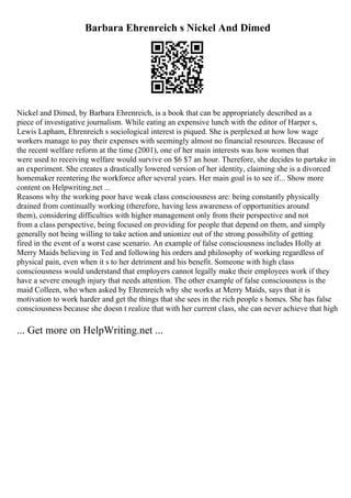 Barbara Ehrenreich s Nickel And Dimed
Nickel and Dimed, by Barbara Ehrenreich, is a book that can be appropriately described as a
piece of investigative journalism. While eating an expensive lunch with the editor of Harper s,
Lewis Lapham, Ehrenreich s sociological interest is piqued. She is perplexed at how low wage
workers manage to pay their expenses with seemingly almost no financial resources. Because of
the recent welfare reform at the time (2001), one of her main interests was how women that
were used to receiving welfare would survive on $6 $7 an hour. Therefore, she decides to partake in
an experiment. She creates a drastically lowered version of her identity, claiming she is a divorced
homemaker reentering the workforce after several years. Her main goal is to see if... Show more
content on Helpwriting.net ...
Reasons why the working poor have weak class consciousness are: being constantly physically
drained from continually working (therefore, having less awareness of opportunities around
them), considering difficulties with higher management only from their perspective and not
from a class perspective, being focused on providing for people that depend on them, and simply
generally not being willing to take action and unionize out of the strong possibility of getting
fired in the event of a worst case scenario. An example of false consciousness includes Holly at
Merry Maids believing in Ted and following his orders and philosophy of working regardless of
physical pain, even when it s to her detriment and his benefit. Someone with high class
consciousness would understand that employers cannot legally make their employees work if they
have a severe enough injury that needs attention. The other example of false consciousness is the
maid Colleen, who when asked by Ehrenreich why she works at Merry Maids, says that it is
motivation to work harder and get the things that she sees in the rich people s homes. She has false
consciousness because she doesn t realize that with her current class, she can never achieve that high
... Get more on HelpWriting.net ...
 