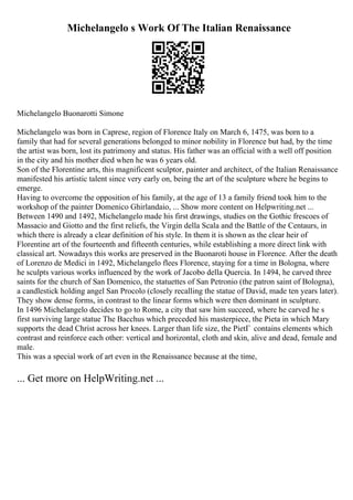 Michelangelo s Work Of The Italian Renaissance
Michelangelo Buonarotti Simone
Michelangelo was born in Caprese, region of Florence Italy on March 6, 1475, was born to a
family that had for several generations belonged to minor nobility in Florence but had, by the time
the artist was born, lost its patrimony and status. His father was an official with a well off position
in the city and his mother died when he was 6 years old.
Son of the Florentine arts, this magnificent sculptor, painter and architect, of the Italian Renaissance
manifested his artistic talent since very early on, being the art of the sculpture where he begins to
emerge.
Having to overcome the opposition of his family, at the age of 13 a family friend took him to the
workshop of the painter Domenico Ghirlandaio, ... Show more content on Helpwriting.net ...
Between 1490 and 1492, Michelangelo made his first drawings, studies on the Gothic frescoes of
Massacio and Giotto and the first reliefs, the Virgin della Scala and the Battle of the Centaurs, in
which there is already a clear definition of his style. In them it is shown as the clear heir of
Florentine art of the fourteenth and fifteenth centuries, while establishing a more direct link with
classical art. Nowadays this works are preserved in the Buonaroti house in Florence. After the death
of Lorenzo de Medici in 1492, Michelangelo flees Florence, staying for a time in Bologna, where
he sculpts various works influenced by the work of Jacobo della Quercia. In 1494, he carved three
saints for the church of San Domenico, the statuettes of San Petronio (the patron saint of Bologna),
a candlestick holding angel San Procolo (closely recalling the statue of David, made ten years later).
They show dense forms, in contrast to the linear forms which were then dominant in sculpture.
In 1496 Michelangelo decides to go to Rome, a city that saw him succeed, where he carved he s
first surviving large statue The Bacchus which preceded his masterpiece, the Pieta in which Mary
supports the dead Christ across her knees. Larger than life size, the PietГ contains elements which
contrast and reinforce each other: vertical and horizontal, cloth and skin, alive and dead, female and
male.
This was a special work of art even in the Renaissance because at the time,
... Get more on HelpWriting.net ...
 