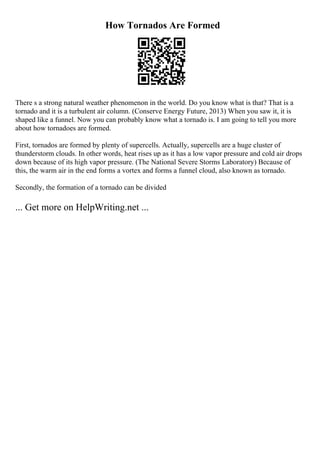 How Tornados Are Formed
There s a strong natural weather phenomenon in the world. Do you know what is that? That is a
tornado and it is a turbulent air column. (Conserve Energy Future, 2013) When you saw it, it is
shaped like a funnel. Now you can probably know what a tornado is. I am going to tell you more
about how tornadoes are formed.
First, tornados are formed by plenty of supercells. Actually, supercells are a huge cluster of
thunderstorm clouds. In other words, heat rises up as it has a low vapor pressure and cold air drops
down because of its high vapor pressure. (The National Severe Storms Laboratory) Because of
this, the warm air in the end forms a vortex and forms a funnel cloud, also known as tornado.
Secondly, the formation of a tornado can be divided
... Get more on HelpWriting.net ...
 