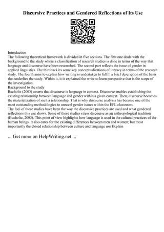 Discursive Practices and Gendered Reflections of Its Use
Introduction
The following theoretical framework is divided in five sections. The first one deals with the
background to the study where a classification of research studies is done in terms of the way that
language and discourse have been researched. The second part reflects the issue of gender in
applied linguistics. The third tackles some key conceptualizations of literacy in terms of the research
study. The fourth aims to explain how writing is undertaken to fulfill a brief description of the basis
that underlies the study. Within it, it is explained the write to learn perspective that is the scope of
the investigation.
Background to the study
Bucholtz (2003) asserts that discourse is language in context. Discourse enables establishing the
existing relationship between language and gender within a given context. Then, discourse becomes
the materialization of such a relationship. That is why discourse analysis has become one of the
most outstanding methodologies to unravel gender issues within the EFL classroom.
The foci of these studies have been the way the discursive practices are used and what gendered
reflections this use shows. Some of these studies stress discourse as an anthropological tradition
(Bucholtz, 2003). This point of view highlights how language is used in the cultural practices of the
human beings. It also cares for the existing differences between men and women; but most
importantly the closed relationship between culture and language use Explain
... Get more on HelpWriting.net ...
 