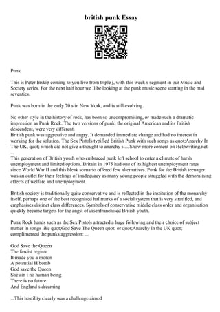 british punk Essay
Punk
This is Peter Inskip coming to you live from triple j, with this week s segment in our Music and
Society series. For the next half hour we ll be looking at the punk music scene starting in the mid
seventies.
Punk was born in the early 70 s in New York, and is still evolving.
No other style in the history of rock, has been so uncompromising, or made such a dramatic
impression as Punk Rock. The two versions of punk, the original American and its British
descendent, were very different.
British punk was aggressive and angry. It demanded immediate change and had no interest in
working for the solution. The Sex Pistols typified British Punk with such songs as quot;Anarchy In
The UK, quot; which did not give a thought to anarchy s ... Show more content on Helpwriting.net
...
This generation of British youth who embraced punk left school to enter a climate of harsh
unemployment and limited options. Britain in 1975 had one of its highest unemployment rates
since World War II and this bleak scenario offered few alternatives. Punk for the British teenager
was an outlet for their feelings of inadequacy as many young people struggled with the demoralising
effects of welfare and unemployment.
British society is traditionally quite conservative and is reflected in the institution of the monarchy
itself, perhaps one of the best recognised hallmarks of a social system that is very stratified, and
emphasises distinct class differences. Symbols of conservative middle class order and organisation
quickly became targets for the angst of disenfranchised British youth.
Punk Rock bands such as the Sex Pistols attracted a huge following and their choice of subject
matter in songs like quot;God Save The Queen quot; or quot;Anarchy in the UK quot;
complimented the punks aggression: ...
God Save the Queen
The fascist regime
It made you a moron
A potential H bomb
God save the Queen
She ain t no human being
There is no future
And England s dreaming
...This hostility clearly was a challenge aimed
 