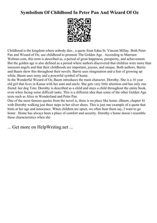 Symbolism Of Childhood In Peter Pan And Wizard Of Oz
Childhood is the kingdom where nobody dies , a quote from Edna St. Vincent Millay. Both Peter
Pan and Wizard of Oz, use childhood to promote The Golden Age . According to Marriam
Webster.com, this term is described as, a period of great happiness, prosperity, and achievement.
But the golden age is also defined as a period where authors discovered that children were more than
innocent angels and that their childhoods are important, joyous, and unique. Both authors, Barrie
and Baum show this throughout their novels. Barrie uses imagination and a fear of growing up
while, Baum uses irony and a powerful symbol of home.
In the Wonderful Wizard of Oz, Baum introduces the main character, Dorothy. She is a 16 year
old girl that lives in Kanas with her aunt and uncle. She gets very little attention and has only one
friend: her dog Toto. Dorothy is described as a child and stays a child throughout the entire book,
even when facing some difficult tasks. This is a different idea than some of the other Golden Age
texts such as Alice in Wonderland and Peter Pan.
One of the most famous quotes from the novel is, there is no place like home. (Baum, chapter 4)
with Dorothy walking just three steps in her silver shoes. This is just one example of a quote that
hints at her age and innocence. When children are upset, we often hear them say, I want to go
home . Home has always been a place of comfort and security. Dorothy s home doesn t resemble
these characteristics when she
... Get more on HelpWriting.net ...
 