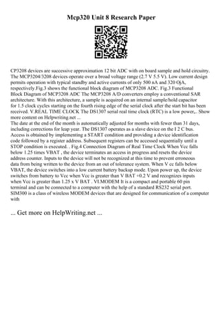 Mcp320 Unit 8 Research Paper
CP3208 devices are successive approximation 12 bit ADC with on board sample and hold circuitry.
The MCP3204/3208 devices operate over a broad voltage range (2.7 V 5.5 V). Low current design
permits operation with typical standby and active currents of only 500 nA and 320 ОјA,
respectively.Fig.3 shows the functional block diagram of MCP3208 ADC. Fig.3 Functional
Block Diagram of MCP3208 ADC The MCP3208 A/D converters employ a conventional SAR
architecture. With this architecture, a sample is acquired on an internal sample/hold capacitor
for 1.5 clock cycles starting on the fourth rising edge of the serial clock after the start bit has been
received. V.REAL TIME CLOCK The DS1307 serial real time clock (RTC) is a low power,
... Show
more content on Helpwriting.net ...
The date at the end of the month is automatically adjusted for months with fewer than 31 days,
including corrections for leap year. The DS1307 operates as a slave device on the I 2 C bus.
Access is obtained by implementing a START condition and providing a device identification
code followed by a register address. Subsequent registers can be accessed sequentially until a
STOP condition is executed. . Fig.4 Connection Diagram of Real Time Clock When Vcc falls
below 1.25 times VBAT , the device terminates an access in progress and resets the device
address counter. Inputs to the device will not be recognized at this time to prevent erroneous
data from being written to the device from an out of tolerance system. When V cc falls below
VBAT, the device switches into a low current battery backup mode. Upon power up, the device
switches from battery to Vcc when Vcc is greater than V BAT +0.2 V and recognizes inputs
when Vcc is greater than 1.25 x V BAT . VI.MODEM It is a compact and portable 60 pin
terminal and can be connected to a computer with the help of a standard RS232 serial port.
SIM300 is a class of wireless MODEM devices that are designed for communication of a computer
with
... Get more on HelpWriting.net ...
 