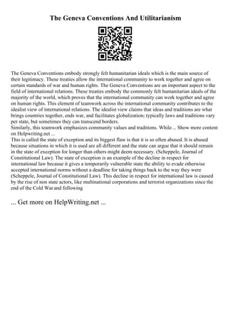The Geneva Conventions And Utilitarianism
The Geneva Conventions embody strongly felt humanitarian ideals which is the main source of
their legitimacy. These treaties allow the international community to work together and agree on
certain standards of war and human rights. The Geneva Conventions are an important aspect to the
field of international relations. These treaties embody the commonly felt humanitarian ideals of the
majority of the world, which proves that the international community can work together and agree
on human rights. This element of teamwork across the international community contributes to the
idealist view of international relations. The idealist view claims that ideas and traditions are what
brings countries together, ends war, and facilitates globalization; typically laws and traditions vary
per state, but sometimes they can transcend borders.
Similarly, this teamwork emphasizes community values and traditions. While... Show more content
on Helpwriting.net ...
This is called the state of exception and its biggest flaw is that it is so often abused. It is abused
because situations in which it is used are all different and the state can argue that it should remain
in the state of exception for longer than others might deem necessary. (Scheppele, Journal of
Constitutional Law). The state of exception is an example of the decline in respect for
international law because it gives a temporarily vulnerable state the ability to evade otherwise
accepted international norms without a deadline for taking things back to the way they were
(Scheppele, Journal of Constitutional Law). This decline in respect for international law is caused
by the rise of non state actors, like multinational corporations and terrorist organizations since the
end of the Cold Warand following
... Get more on HelpWriting.net ...
 