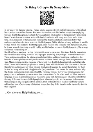 On Being A Cripple, By Nancy Mairs
In her essay, On Being a Cripple , Nancy Mairs, an essayist with multiple sclerosis, writes about
her experiences with her disease. She wants her audience of able bodied people to stop pitying
towards disabled people and instead show acceptance. Mairs achieves her purpose by presenting
herself as similar and relatable to her able bodied audience with many anecdotes and a blunt
tone. This discussion of her condition removes the discomfort about disabilities felt by her
audience and allows for them to accept disabled people. While Maris s primary audience is an able
bodied person who supports disabled people, other readers, like someone with her condition, may
be drawn towards this essay as well. Unlike an able bodied person, a disabled person... Show more
content on Helpwriting.net ...
She identifies as a cripple , saying I choose this word to name me. She states that she recognizes
the uncomfortable feeling it inflicts on all people, proposing that perhaps I want them to wince.
These statements criticize the stigma around disabilities, and their blunt tone emphasizes the
benefits of a straightforward and precise nature to labels. In this passage from paragraphs two to
four, Mairs explains the true meaning of the words (i.e. disabled , handicapped , and differently
abled ) abled and disabled people use to identify those with disabilities. She continues to discuss
these terms and includes her blunt opinion it is typically against the use of these labels for their
lack of accuracy with which [they] describe [her] condition. This shows the abled audience why
the stigma surrounding disabilities should be removed because they would not understand her
perspective as a disabled person without that explanation. On the other hand, her blunt tone and
language is used to convince disabled readers to agree with her message: I refuse to pretend that
the only difference between [abled people] and [disabled people] are the various ordinary ones
that distinguish any one person from another. Both of the effects of Mairs s blunt tone work to
achieve her goal of acceptance of disabled people, but they differ in order to be most effective for
their targeted
... Get more on HelpWriting.net ...
 