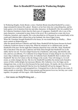 How Is Heathcliff Presented In Wuthering Heights
In Wuthering Heights, Emily Bronte s sister, Charlotte Bronte described Heathcliff as a man s
shape animated by demon life a ghoul . Bronte is at her best when she is describing him, and his
looks garner a lot of attention from her and other characters. In Heathcliff s life, his youthful love
for Catherine Earnshawis better than his final years of vengeance. Heathcliff, who is one of the
main characters, is presented in many forms in the novel. He is portrayed as a man who loves
Catherine, homeless, and vengeful. He is also described as evil because he was treated badly in his
youth and Catherine didn t choose him as her husband, she chose Edgar Linton.
When Mr. Earnshaw brought Heathcliff to his house, he was treated badly by Hindley.... Show
more content on Helpwriting.net ...
After the speech between Catherine and Nelly Dean, Heathcliff left the house because he heard
Catherine would not choose to marry him. When he returned, he is a different man, not the
Heathcliff of the past. On the night that Catherine shared her story with Mrs. Dean, Heathcliff
felt so bad about what she said. Catherine and Nelly Dean thought that Heathcliff was in the
stable, but he was not. You love Edgar because he is handsome, and young, and cheerful, and
rich, and love you (Bronte, 57). Catherine loves Edgar because of many things he was, but if he
wasn t that, Catherine might not love him. In Catherine heart, Heathcliff, there is almost only
Heathcliff. My love for Linton is like the foliage in the woods. Time will change it, I m well
aware, as winter changes the tree. My love for Heathcliff resembles the eternal rocks beneath a
source of little visible delight, but necessary (Bronte, 60). Catherine s love for Edgar can be
changed any time, so she loves him because he has much money. Or maybe, she loves him and
uses his money to help Heathcliff. But her love for Heathcliff will not be changed. This is a
passionate love, a real love and unrequited love. Unrequited love is the love that no one wants. It
makes people so miserable. When loving someone and that person loves too, but they can t come
together, two people will feel regret. After Heathcliff heard
... Get more on HelpWriting.net ...
 