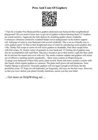 Pros And Cons Of Gophers
7 Tips for a Gopher Free Backyard Have gophers dedicated your backyard their neighborhood
playground? Do you need to know how to get rid of gophers without harming them? #1 Gophers
are sound sensitive. Aggravate the little dickens by installing gopher chaser windmills.
Continuous vibrations emitted by windmill blades travel underground via the hollow support
rod. Add pops of color to your backyard with several windmills. This is an eco friendly way to
color gophers gone! #2 Due to their heightened sense of smell try introducing scents gophers don
t like. Stinky fish scraps or castor oil will incite gophers to skedaddle. Pack their escape holes
with fish scraps. Or, Scatter castor oil granules in your backyard. #3 Getting rid of gophers may
also be accomplished with road flares. Dig into a mound to get to their tunnel. Light the flare, push
the lit end into the tunnel and cover with soil. The smoke contains sulphur and gophers will scurry
out of offensive smelling tunnels expediently.... Show more content on Helpwriting.net ...
To purge your backyard of these furry pests, plant several. Roots and stems contain a caustic milk
like liquid, which signals gophers to vamoose. The plant itself grows tall and handsome. Note:
Gopher Spurge is poisonous. Generally gophers will not ingest enough to kill them, but the
possibility exists. #5 Traps are old fashioned, yet frequently, old ways are the best ways. However,
so that you won t defeat your planet friendly intentions, ensure you buy non lethal
... Get more on HelpWriting.net ...
 