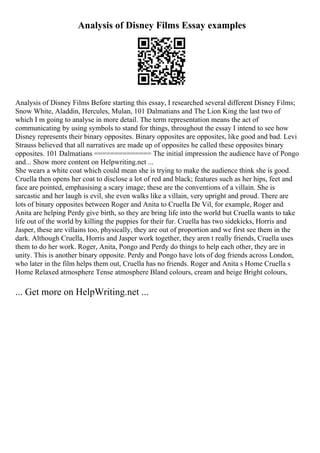Analysis of Disney Films Essay examples
Analysis of Disney Films Before starting this essay, I researched several different Disney Films;
Snow White, Aladdin, Hercules, Mulan, 101 Dalmatians and The Lion King the last two of
which I m going to analyse in more detail. The term representation means the act of
communicating by using symbols to stand for things, throughout the essay I intend to see how
Disney represents their binary opposites. Binary opposites are opposites, like good and bad. Levi
Strauss believed that all narratives are made up of opposites he called these opposites binary
opposites. 101 Dalmatians ============== The initial impression the audience have of Pongo
and... Show more content on Helpwriting.net ...
She wears a white coat which could mean she is trying to make the audience think she is good.
Cruella then opens her coat to disclose a lot of red and black; features such as her hips, feet and
face are pointed, emphasising a scary image; these are the conventions of a villain. She is
sarcastic and her laugh is evil, she even walks like a villain, very upright and proud. There are
lots of binary opposites between Roger and Anita to Cruella De Vil, for example, Roger and
Anita are helping Perdy give birth, so they are bring life into the world but Cruella wants to take
life out of the world by killing the puppies for their fur. Cruella has two sidekicks, Horris and
Jasper, these are villains too, physically, they are out of proportion and we first see them in the
dark. Although Cruella, Horris and Jasper work together, they aren t really friends, Cruella uses
them to do her work. Roger, Anita, Pongo and Perdy do things to help each other, they are in
unity. This is another binary opposite. Perdy and Pongo have lots of dog friends across London,
who later in the film helps them out, Cruella has no friends. Roger and Anita s Home Cruella s
Home Relaxed atmosphere Tense atmosphere Bland colours, cream and beige Bright colours,
... Get more on HelpWriting.net ...
 