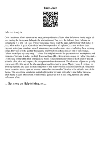 Indo-Jazz
Indo Jazz Analysis
Over the course of this semester we have journeyed from African tribal influences to the height of
jazz during the Swing era, bebop to the abstractions of free jazz, the beloved John Coltrane to
influencing R B and Hip Hop. We have analyzed music over the ages, determining what makes it
jazz, what makes it good. Our minds have been opened to all styles of jazz and we have been
exposed to the jazz standards as well as contemporary and modern pieces, including these mystery
songs. Here you will be guided through my interpretation and analysis of one of these songs.
I chose to analyze mystery song 2. I chose this song because of the prominence of a saxophone and
because of the way it makes me feel, discussed later. (1) ... Show more content on Helpwriting.net ...
(5) The use of the tabla drum immediately points Hindustani music which is most notably played
with the tabla, sitar and tanpura, the ever present drone instrument. The elements of jazz are greatly
characterized by the use of the alto saxophone and the electric guitar. Mystery song 2 contains no
droning elements and does not bend the pitch of any note which is an iconic element of Hindustani
music but rather the saxophone attempts to emulate the sound of the sitar in its melodic runs of the
theme. The saxophone uses turns, quickly alternating between notes above and below the note,
often heard in jazz. This sound, when done as quickly as it is in this song, reminds one of the
influences of the
... Get more on HelpWriting.net ...
 