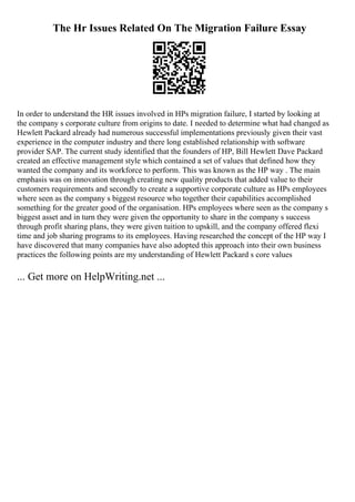 The Hr Issues Related On The Migration Failure Essay
In order to understand the HR issues involved in HPs migration failure, I started by looking at
the company s corporate culture from origins to date. I needed to determine what had changed as
Hewlett Packard already had numerous successful implementations previously given their vast
experience in the computer industry and there long established relationship with software
provider SAP. The current study identified that the founders of HP, Bill Hewlett Dave Packard
created an effective management style which contained a set of values that defined how they
wanted the company and its workforce to perform. This was known as the HP way . The main
emphasis was on innovation through creating new quality products that added value to their
customers requirements and secondly to create a supportive corporate culture as HPs employees
where seen as the company s biggest resource who together their capabilities accomplished
something for the greater good of the organisation. HPs employees where seen as the company s
biggest asset and in turn they were given the opportunity to share in the company s success
through profit sharing plans, they were given tuition to upskill, and the company offered flexi
time and job sharing programs to its employees. Having researched the concept of the HP way I
have discovered that many companies have also adopted this approach into their own business
practices the following points are my understanding of Hewlett Packard s core values
... Get more on HelpWriting.net ...
 