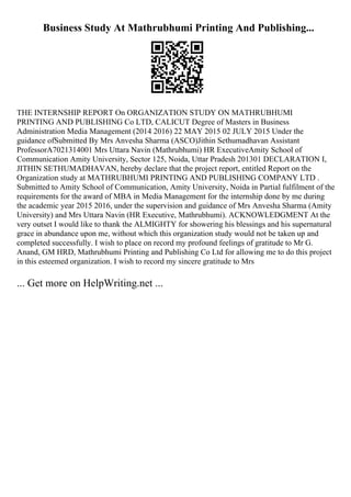 Business Study At Mathrubhumi Printing And Publishing...
THE INTERNSHIP REPORT On ORGANIZATION STUDY ON MATHRUBHUMI
PRINTING AND PUBLISHING Co LTD, CALICUT Degree of Masters in Business
Administration Media Management (2014 2016) 22 MAY 2015 02 JULY 2015 Under the
guidance ofSubmitted By Mrs Anvesha Sharma (ASCO)Jithin Sethumadhavan Assistant
ProfessorA7021314001 Mrs Uttara Navin (Mathrubhumi) HR ExecutiveAmity School of
Communication Amity University, Sector 125, Noida, Uttar Pradesh 201301 DECLARATION I,
JITHIN SETHUMADHAVAN, hereby declare that the project report, entitled Report on the
Organization study at MATHRUBHUMI PRINTING AND PUBLISHING COMPANY LTD .
Submitted to Amity School of Communication, Amity University, Noida in Partial fulfilment of the
requirements for the award of MBA in Media Management for the internship done by me during
the academic year 2015 2016, under the supervision and guidance of Mrs Anvesha Sharma (Amity
University) and Mrs Uttara Navin (HR Executive, Mathrubhumi). ACKNOWLEDGMENT At the
very outset I would like to thank the ALMIGHTY for showering his blessings and his supernatural
grace in abundance upon me, without which this organization study would not be taken up and
completed successfully. I wish to place on record my profound feelings of gratitude to Mr G.
Anand, GM HRD, Mathrubhumi Printing and Publishing Co Ltd for allowing me to do this project
in this esteemed organization. I wish to record my sincere gratitude to Mrs
... Get more on HelpWriting.net ...
 
